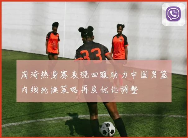 周琦热身赛表现回暖助力中国男篮内线轮换策略再度优化调整