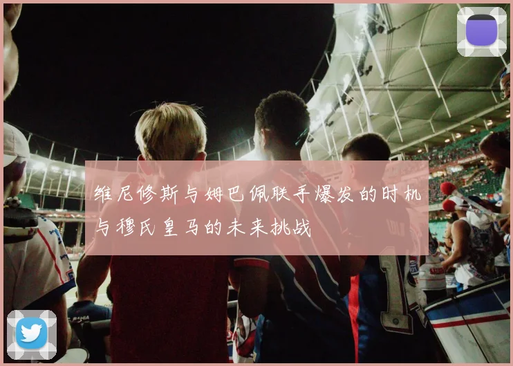维尼修斯与姆巴佩联手爆发的时机与穆氏皇马的未来挑战