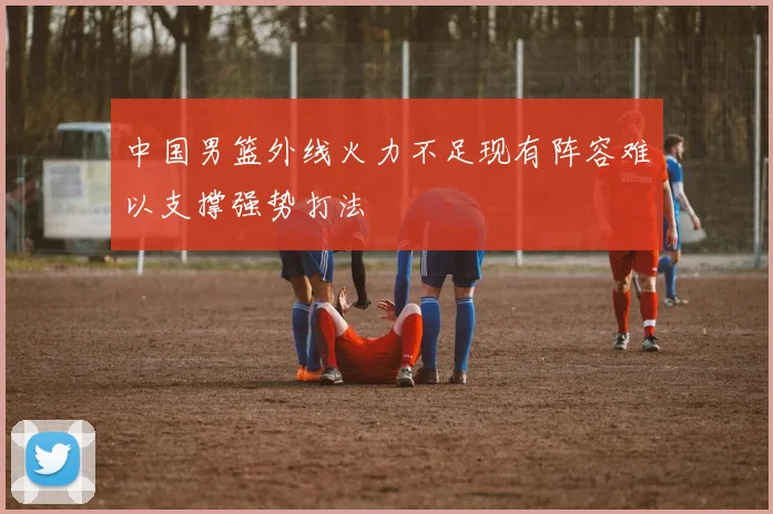 中国男篮外线火力不足现有阵容难以支撑强势打法