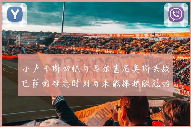小卢卡斯回忆与马尔基尼奥斯共战巴萨的难忘时刻与未能捧起欧冠的遗憾