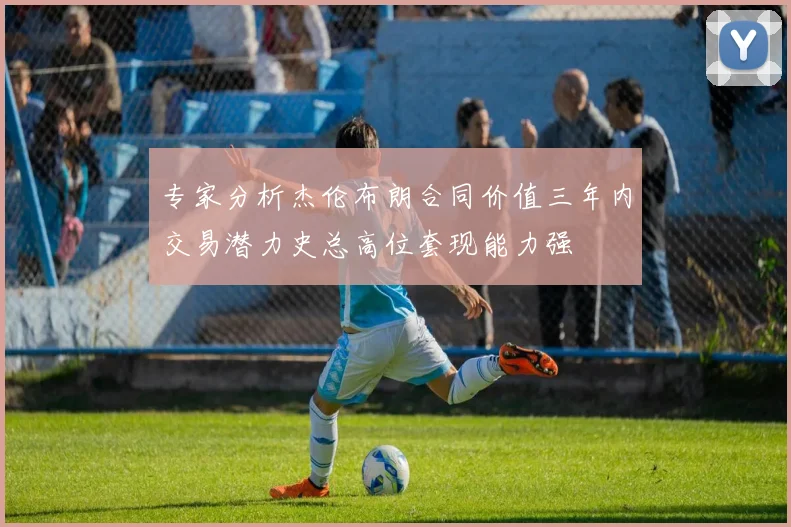 专家分析杰伦布朗合同价值三年内交易潜力史总高位套现能力强
