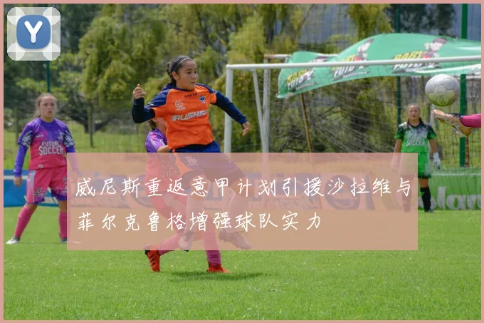威尼斯重返意甲计划引援沙拉维与菲尔克鲁格增强球队实力