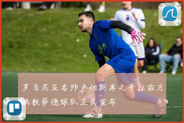 罗马尼亚名帅卢切斯库之子拉兹万执教萨德球队正式宣布