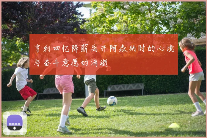亨利回忆降薪离开阿森纳时的心境与奋斗意愿的消逝