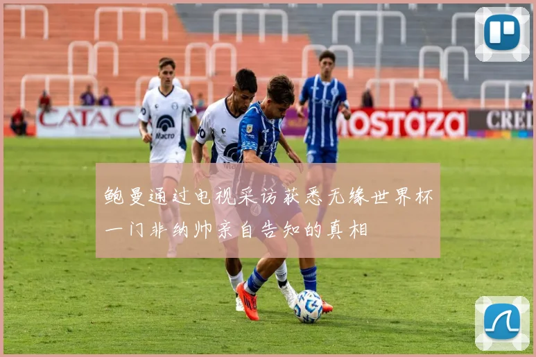 鲍曼通过电视采访获悉无缘世界杯一门非纳帅亲自告知的真相