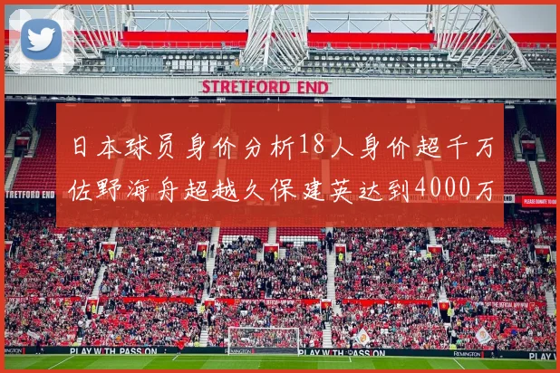 日本球员身价分析18人身价超千万佐野海舟超越久保建英达到4000万欧