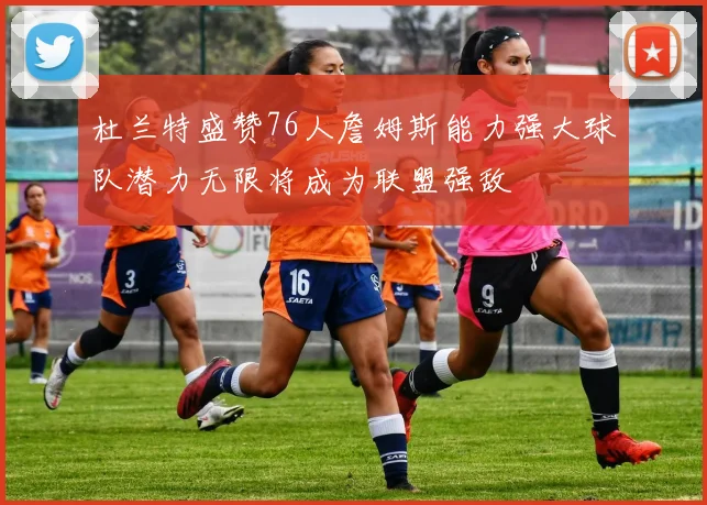 杜兰特盛赞76人詹姆斯能力强大球队潜力无限将成为联盟强敌