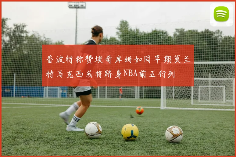 香波特称赞埃奇库姆如同早期莫兰特马克西或将跻身NBA前五行列