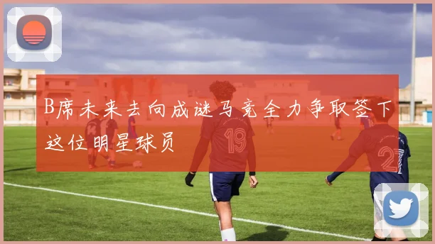 B席未来去向成谜马竞全力争取签下这位明星球员