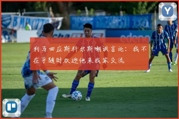 利马回应斯科尔斯嘲讽言论：我不在乎随时欢迎他来我家交流