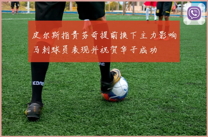 皮尔斯指责芬奇提前换下主力影响马刺球员表现并祝贺华子成功