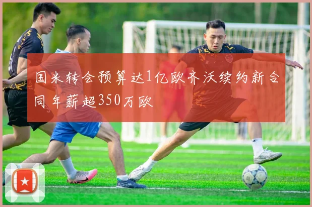 国米转会预算达1亿欧齐沃续约新合同年薪超350万欧