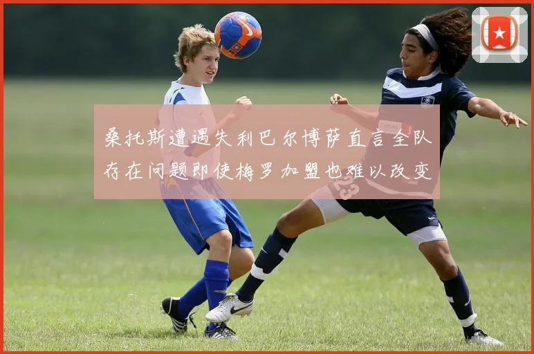 桑托斯遭遇失利巴尔博萨直言全队存在问题即使梅罗加盟也难以改变