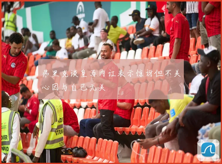 弗里克谈皇马内讧表示惊讶但不关心因与自己无关