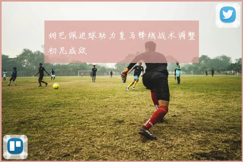 姆巴佩进球助力皇马锋线战术调整初见成效