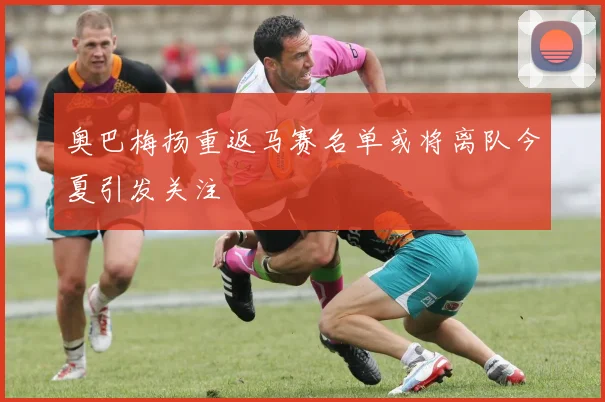 奥巴梅扬重返马赛名单或将离队今夏引发关注