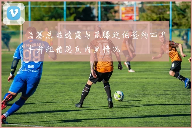 马赛总监透露与昆滕廷伯签约四年半并租借恩瓦内里情况