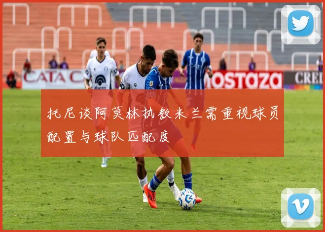 托尼谈阿莫林执教米兰需重视球员配置与球队匹配度