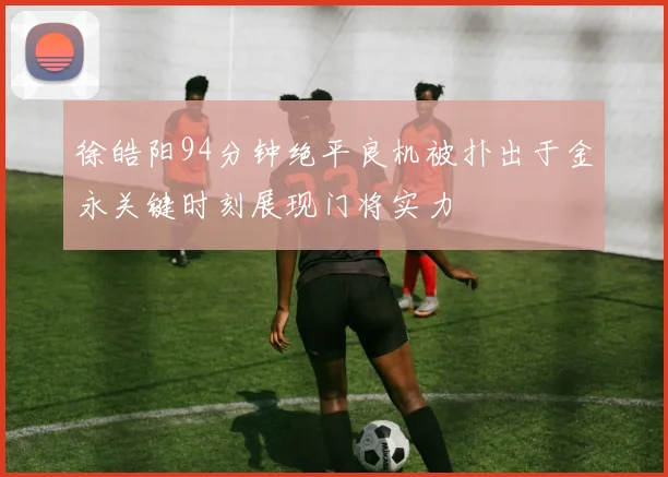 徐皓阳94分钟绝平良机被扑出于金永关键时刻展现门将实力