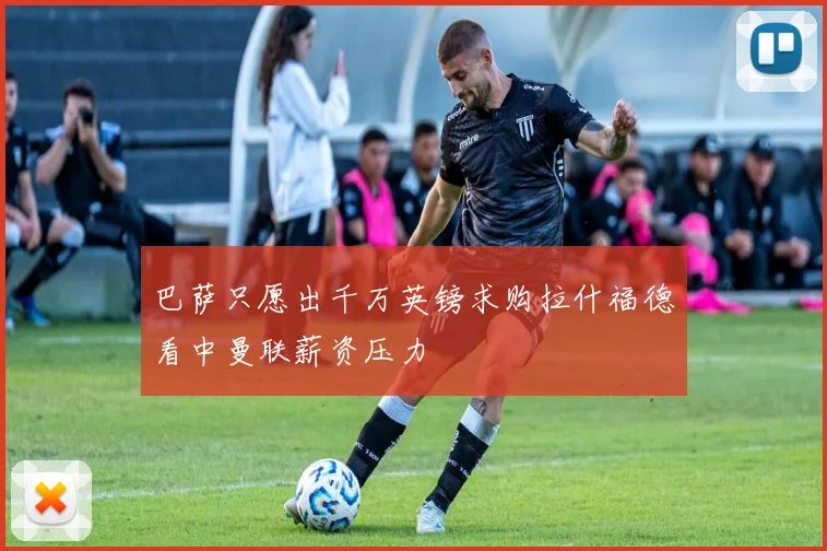 巴萨只愿出千万英镑求购拉什福德看中曼联薪资压力