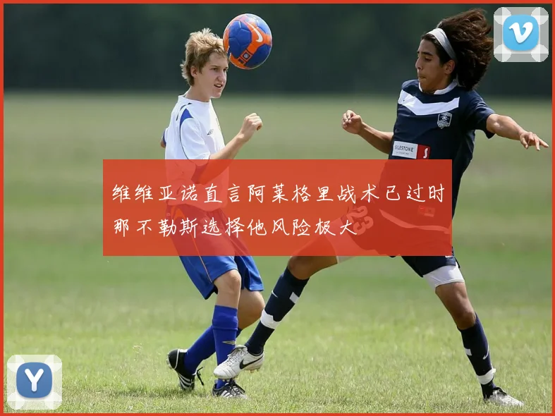 维维亚诺直言阿莱格里战术已过时那不勒斯选择他风险极大