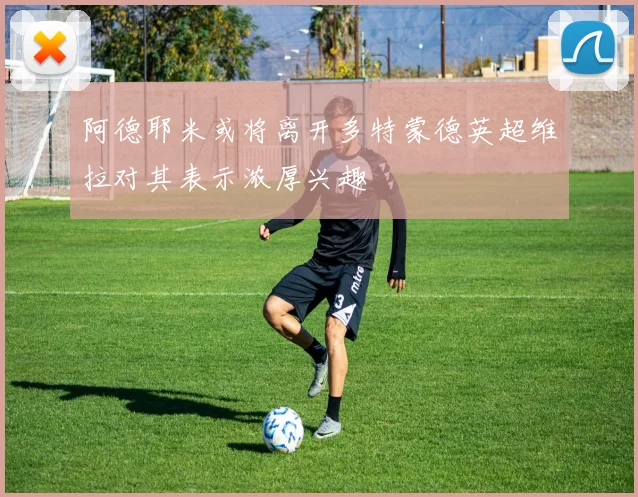 阿德耶米或将离开多特蒙德英超维拉对其表示浓厚兴趣