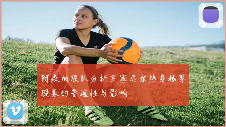 阿森纳跟队分析罗塞尼尔热身越界现象的普遍性与影响