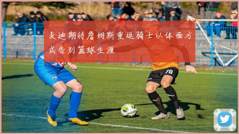 麦迪期待詹姆斯重返骑士以体面方式告别篮球生涯