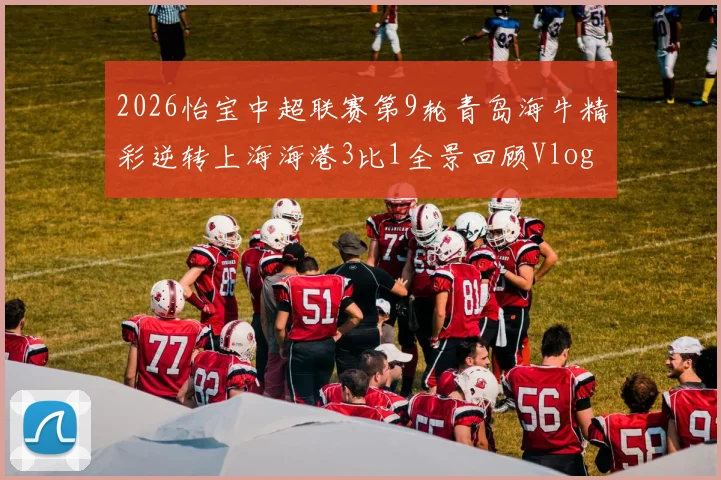 2026怡宝中超联赛第9轮青岛海牛精彩逆转上海海港3比1全景回顾Vlog