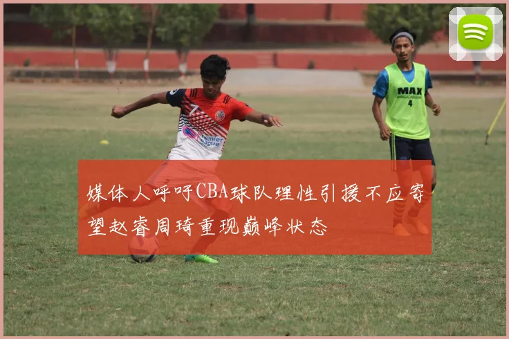 媒体人呼吁CBA球队理性引援不应寄望赵睿周琦重现巅峰状态