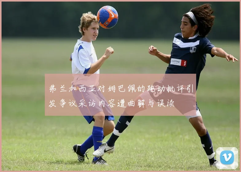 弗兰加西亚对姆巴佩的跑动批评引发争议采访内容遭曲解与误读