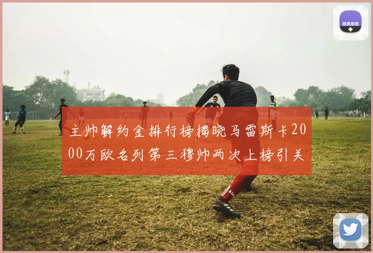主帅解约金排行榜揭晓马雷斯卡2000万欧名列第三穆帅两次上榜引关注