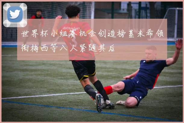 世界杯小组赛机会创造榜基米希领衔梅西等八人紧随其后